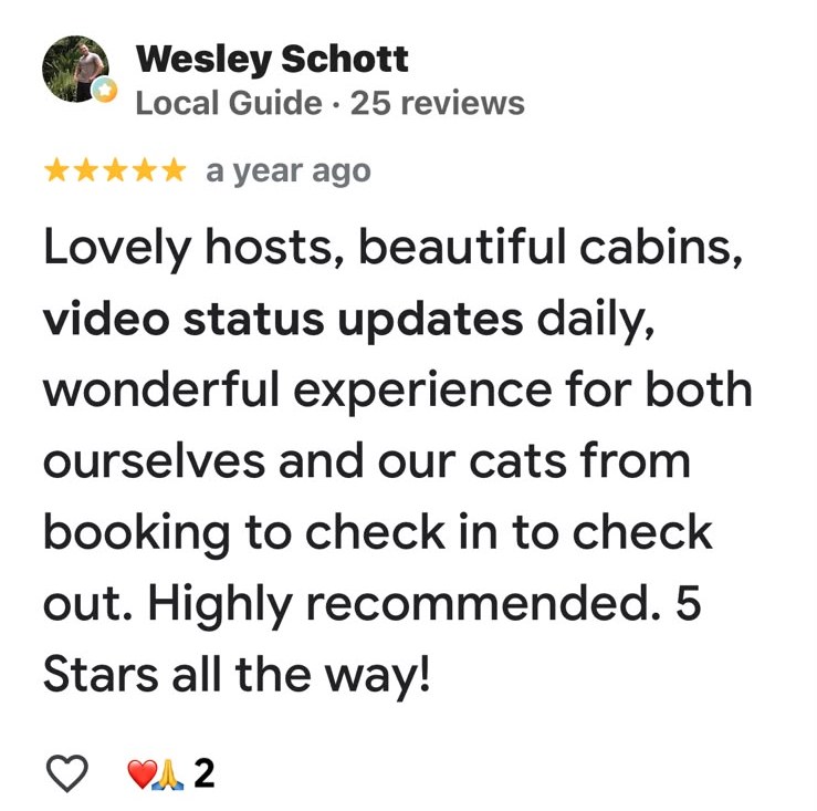Facebook review from Wesley Schott, Local Guide, five stars: Lovely hosts, beautiful cabins, video status updates daily, wonderful experience for both ourselves and our cats from booking to check in to check out. Highly recommended. 5 stars all the way.